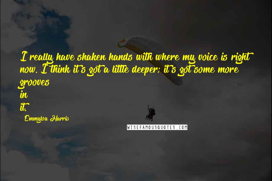 Emmylou Harris Quotes: I really have shaken hands with where my voice is right now. I think it's got a little deeper; it's got some more grooves in it.