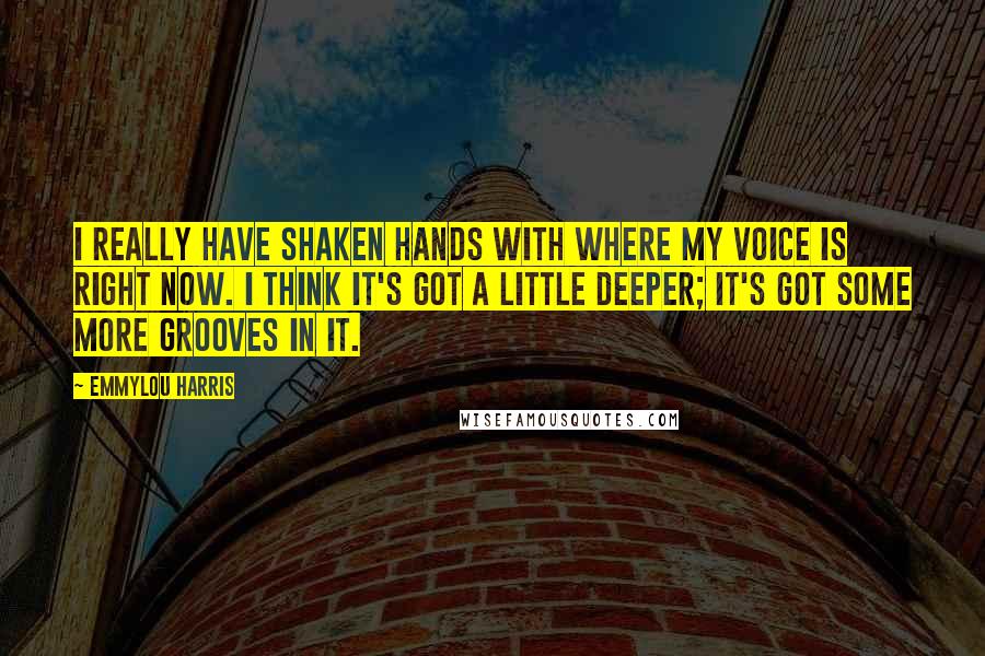 Emmylou Harris Quotes: I really have shaken hands with where my voice is right now. I think it's got a little deeper; it's got some more grooves in it.