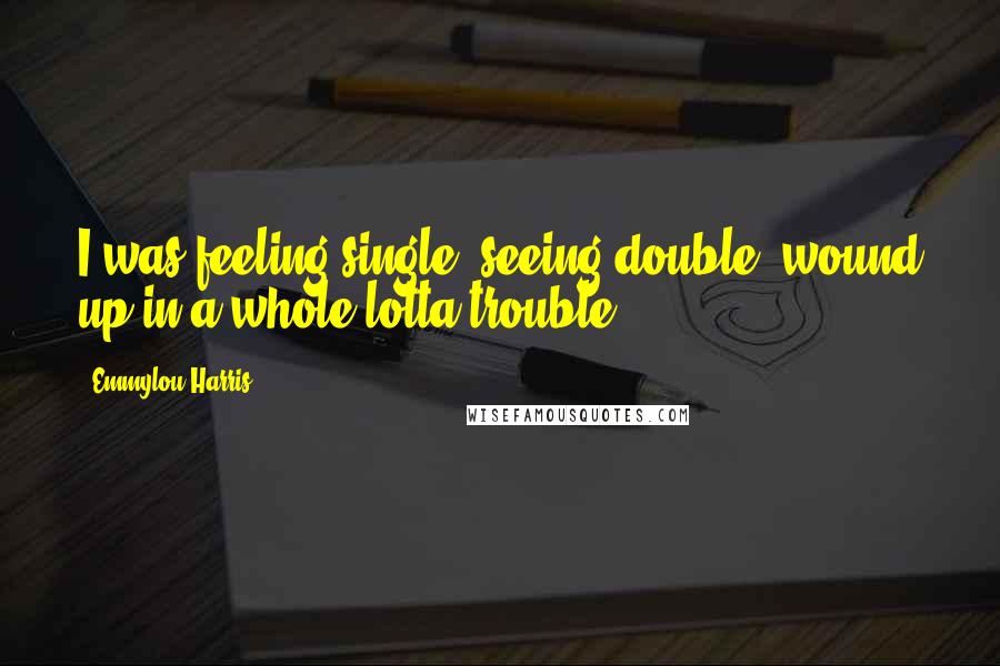 Emmylou Harris Quotes: I was feeling single, seeing double, wound up in a whole lotta trouble.