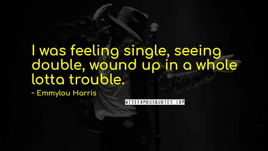 Emmylou Harris Quotes: I was feeling single, seeing double, wound up in a whole lotta trouble.
