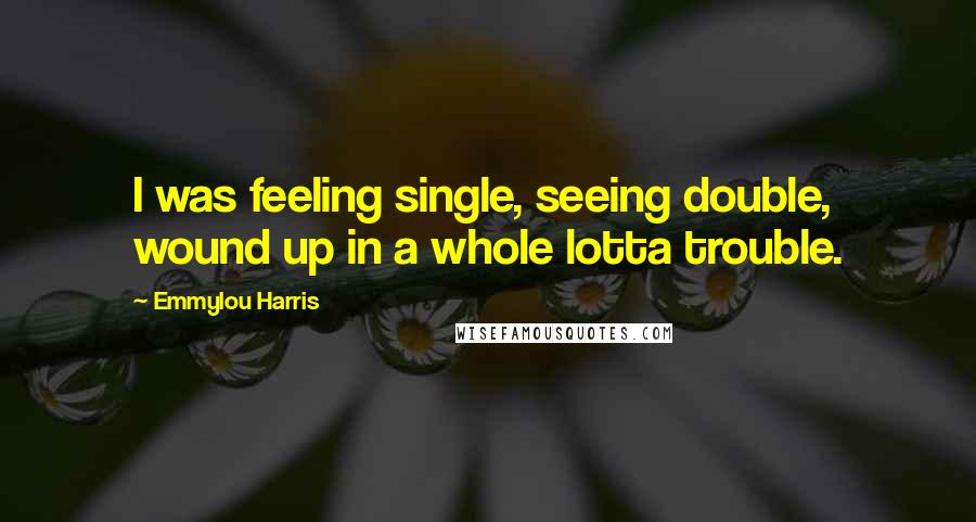 Emmylou Harris Quotes: I was feeling single, seeing double, wound up in a whole lotta trouble.