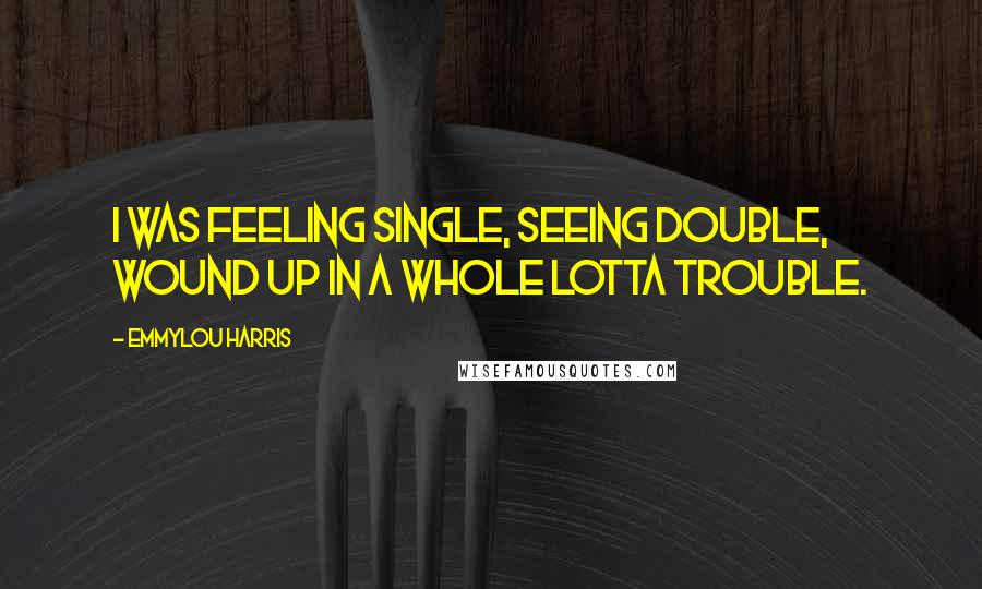 Emmylou Harris Quotes: I was feeling single, seeing double, wound up in a whole lotta trouble.