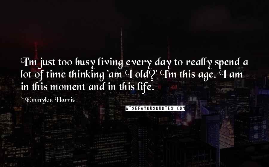 Emmylou Harris Quotes: I'm just too busy living every day to really spend a lot of time thinking 'am I old?' I'm this age. I am in this moment and in this life.