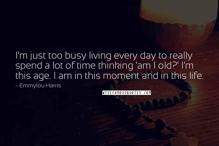 Emmylou Harris Quotes: I'm just too busy living every day to really spend a lot of time thinking 'am I old?' I'm this age. I am in this moment and in this life.