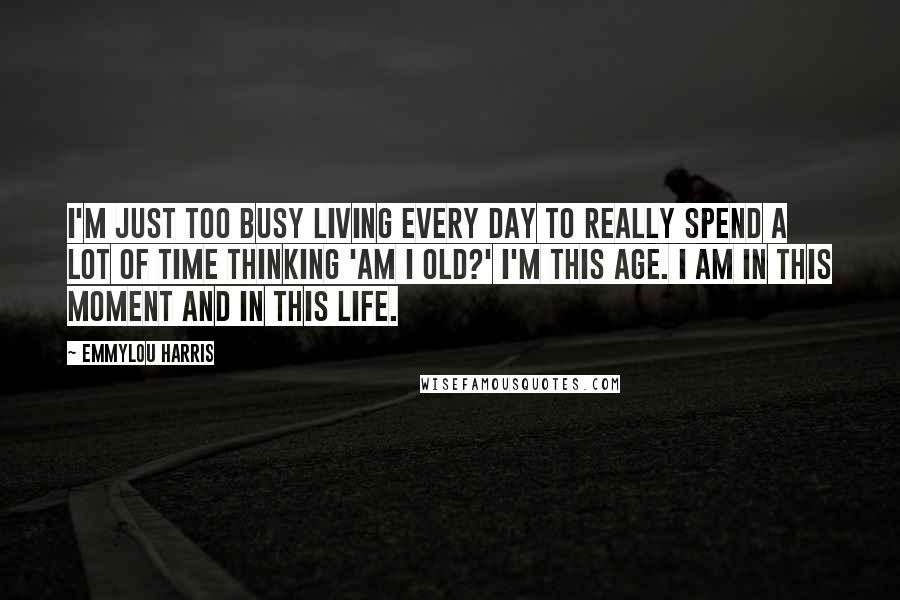 Emmylou Harris Quotes: I'm just too busy living every day to really spend a lot of time thinking 'am I old?' I'm this age. I am in this moment and in this life.