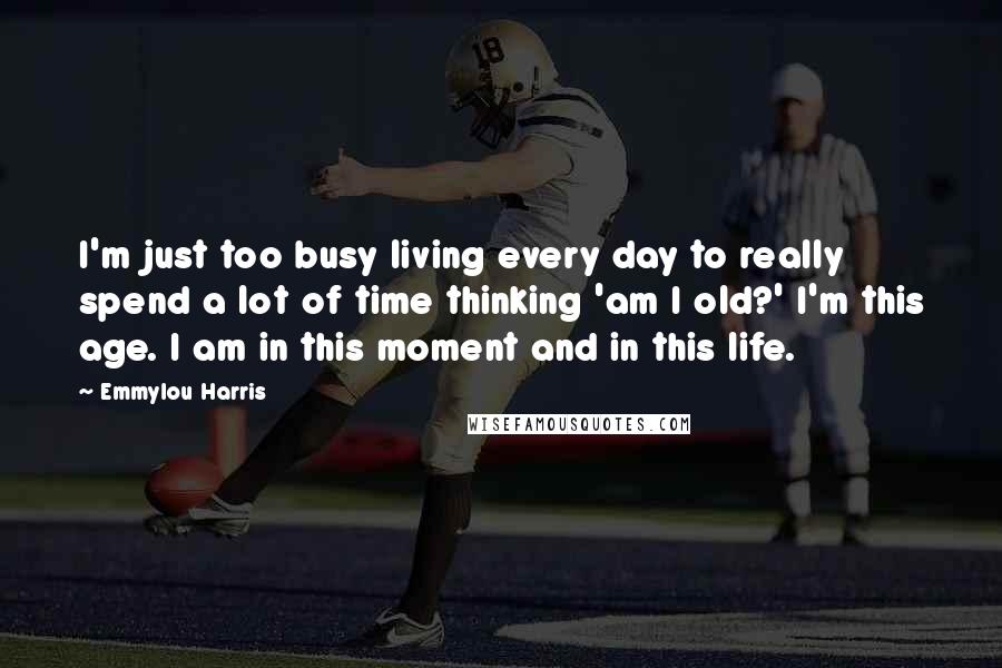 Emmylou Harris Quotes: I'm just too busy living every day to really spend a lot of time thinking 'am I old?' I'm this age. I am in this moment and in this life.