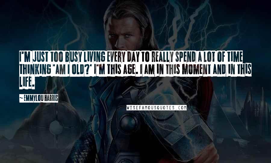 Emmylou Harris Quotes: I'm just too busy living every day to really spend a lot of time thinking 'am I old?' I'm this age. I am in this moment and in this life.
