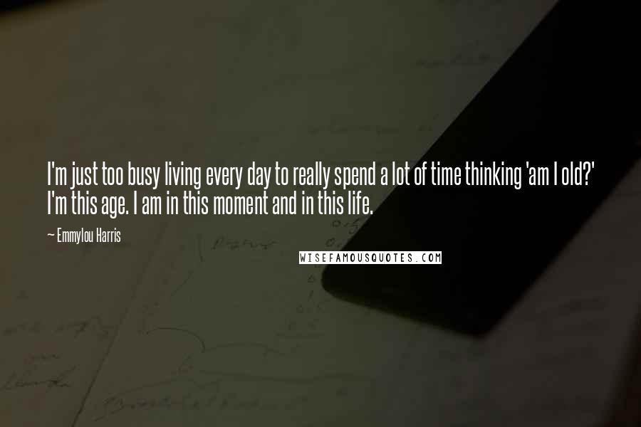 Emmylou Harris Quotes: I'm just too busy living every day to really spend a lot of time thinking 'am I old?' I'm this age. I am in this moment and in this life.