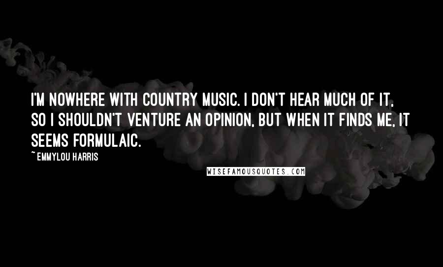 Emmylou Harris Quotes: I'm nowhere with country music. I don't hear much of it, so I shouldn't venture an opinion, but when it finds me, it seems formulaic.