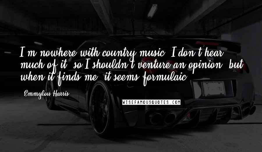 Emmylou Harris Quotes: I'm nowhere with country music. I don't hear much of it, so I shouldn't venture an opinion, but when it finds me, it seems formulaic.