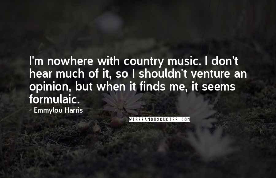 Emmylou Harris Quotes: I'm nowhere with country music. I don't hear much of it, so I shouldn't venture an opinion, but when it finds me, it seems formulaic.