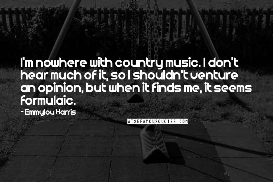 Emmylou Harris Quotes: I'm nowhere with country music. I don't hear much of it, so I shouldn't venture an opinion, but when it finds me, it seems formulaic.