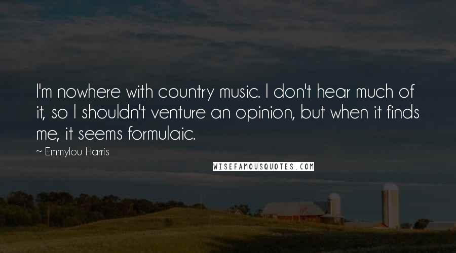 Emmylou Harris Quotes: I'm nowhere with country music. I don't hear much of it, so I shouldn't venture an opinion, but when it finds me, it seems formulaic.