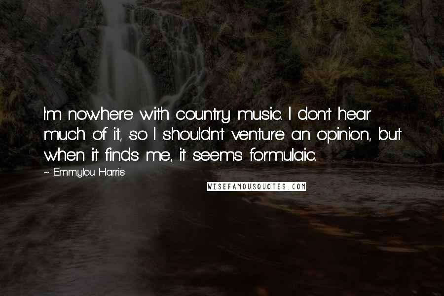 Emmylou Harris Quotes: I'm nowhere with country music. I don't hear much of it, so I shouldn't venture an opinion, but when it finds me, it seems formulaic.