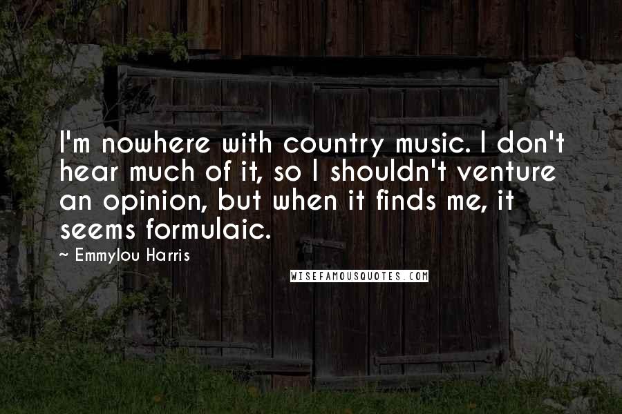 Emmylou Harris Quotes: I'm nowhere with country music. I don't hear much of it, so I shouldn't venture an opinion, but when it finds me, it seems formulaic.