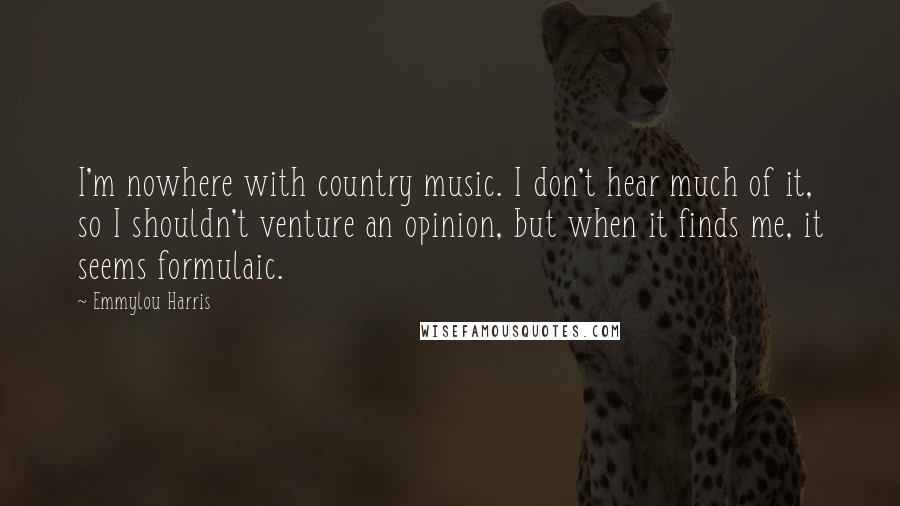 Emmylou Harris Quotes: I'm nowhere with country music. I don't hear much of it, so I shouldn't venture an opinion, but when it finds me, it seems formulaic.