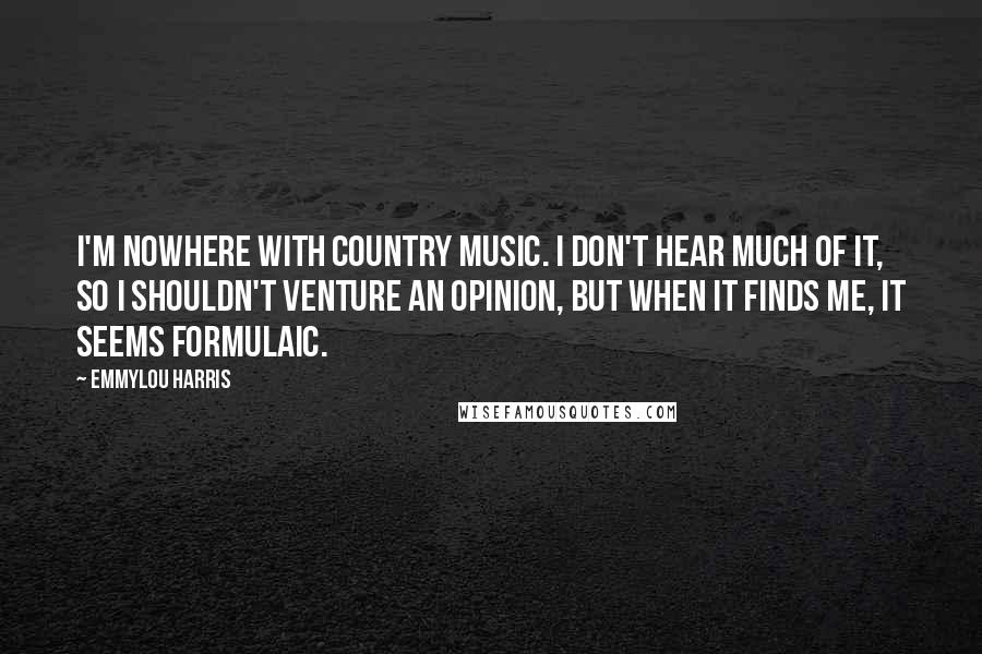 Emmylou Harris Quotes: I'm nowhere with country music. I don't hear much of it, so I shouldn't venture an opinion, but when it finds me, it seems formulaic.