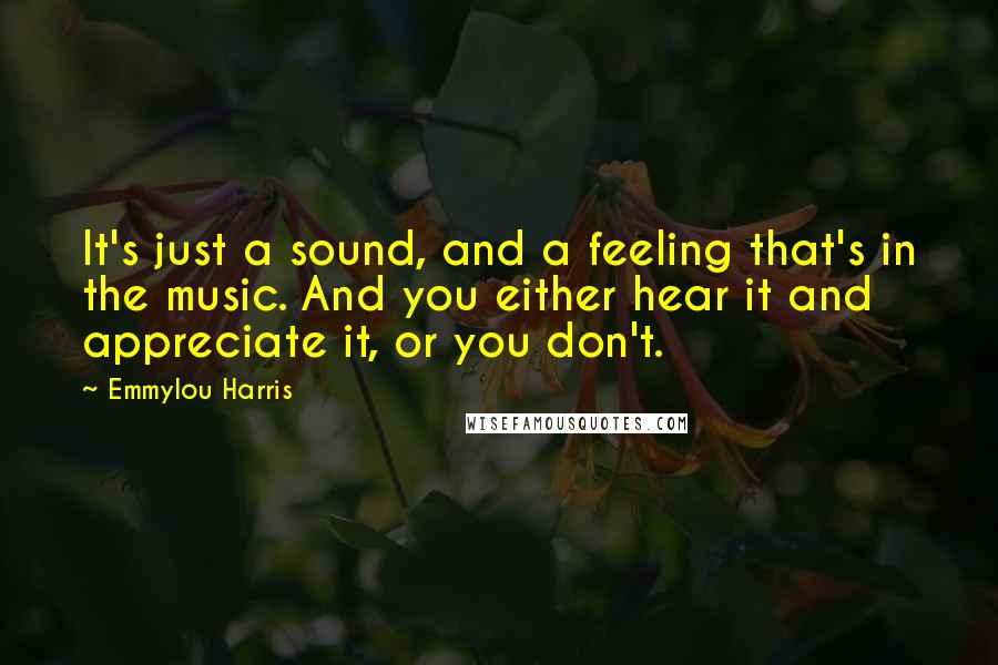 Emmylou Harris Quotes: It's just a sound, and a feeling that's in the music. And you either hear it and appreciate it, or you don't.