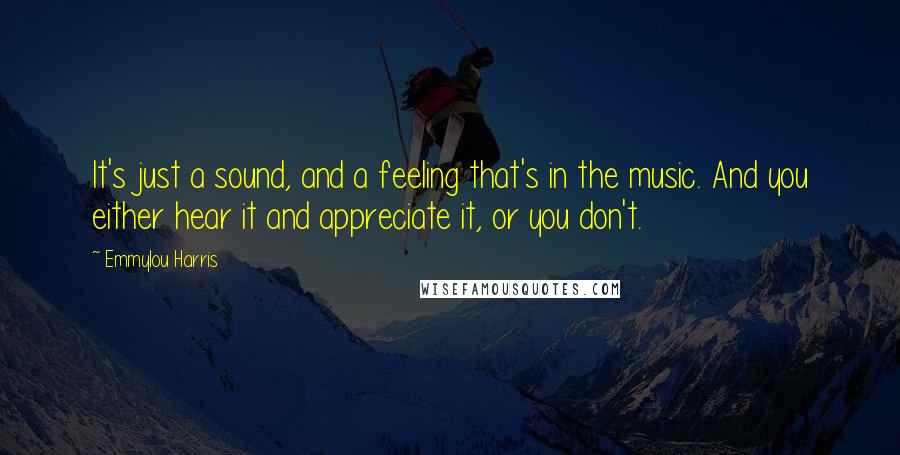 Emmylou Harris Quotes: It's just a sound, and a feeling that's in the music. And you either hear it and appreciate it, or you don't.