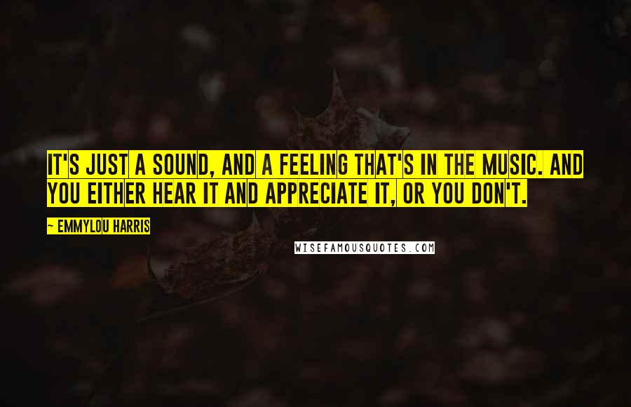 Emmylou Harris Quotes: It's just a sound, and a feeling that's in the music. And you either hear it and appreciate it, or you don't.