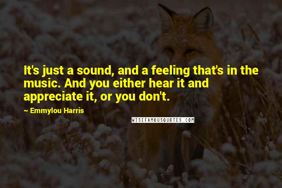 Emmylou Harris Quotes: It's just a sound, and a feeling that's in the music. And you either hear it and appreciate it, or you don't.