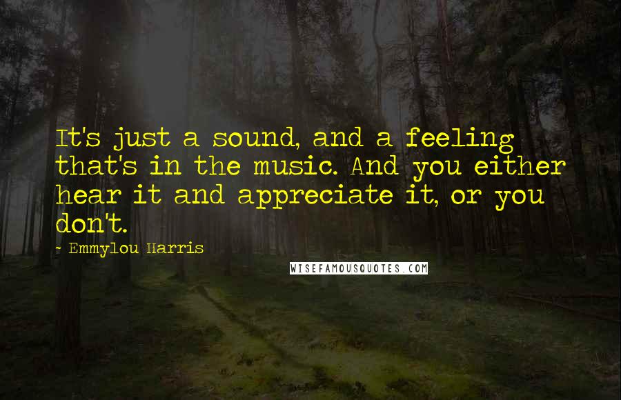 Emmylou Harris Quotes: It's just a sound, and a feeling that's in the music. And you either hear it and appreciate it, or you don't.