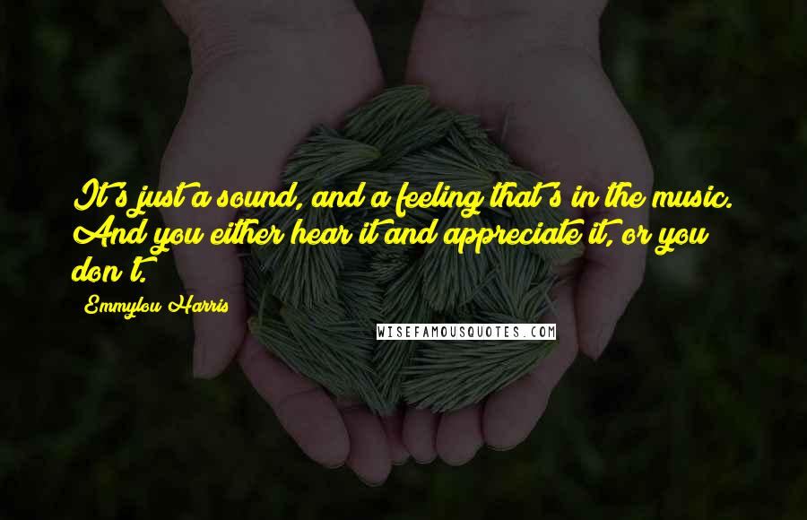 Emmylou Harris Quotes: It's just a sound, and a feeling that's in the music. And you either hear it and appreciate it, or you don't.