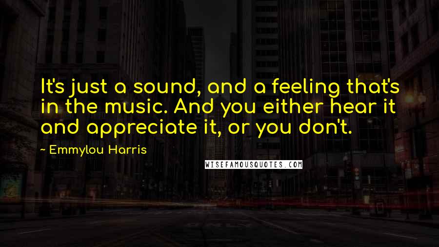 Emmylou Harris Quotes: It's just a sound, and a feeling that's in the music. And you either hear it and appreciate it, or you don't.