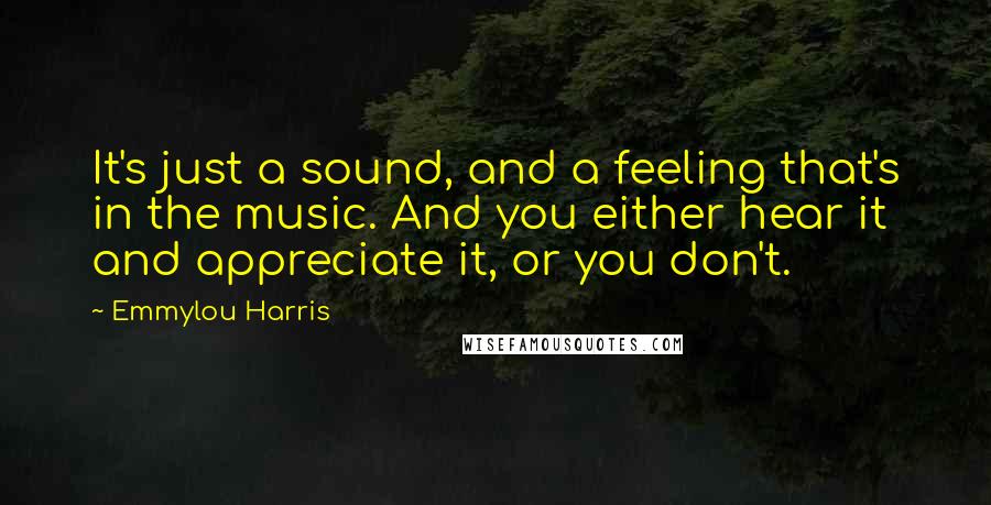 Emmylou Harris Quotes: It's just a sound, and a feeling that's in the music. And you either hear it and appreciate it, or you don't.
