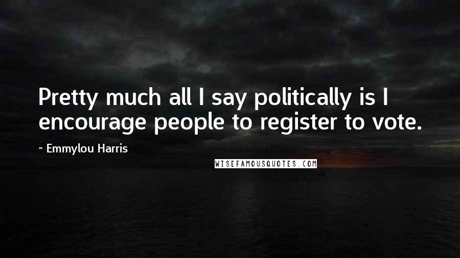 Emmylou Harris Quotes: Pretty much all I say politically is I encourage people to register to vote.