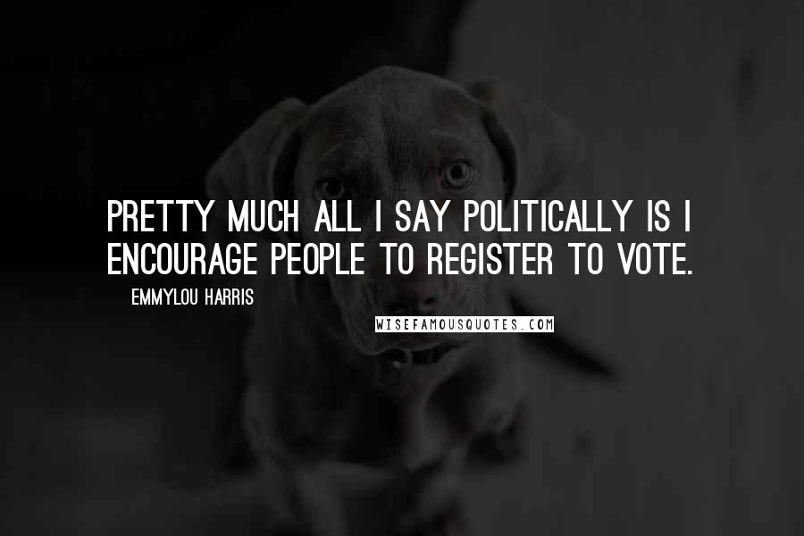 Emmylou Harris Quotes: Pretty much all I say politically is I encourage people to register to vote.