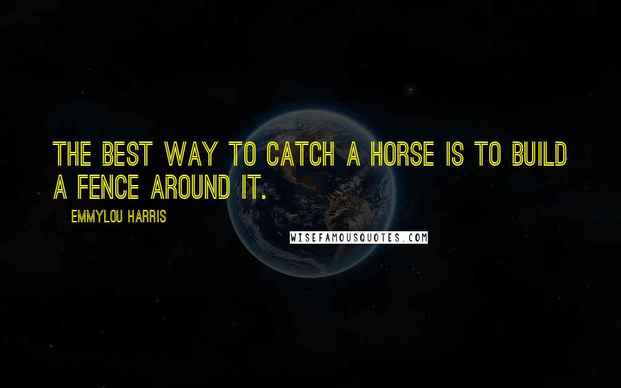 Emmylou Harris Quotes: The best way to catch a horse is to build a fence around it.