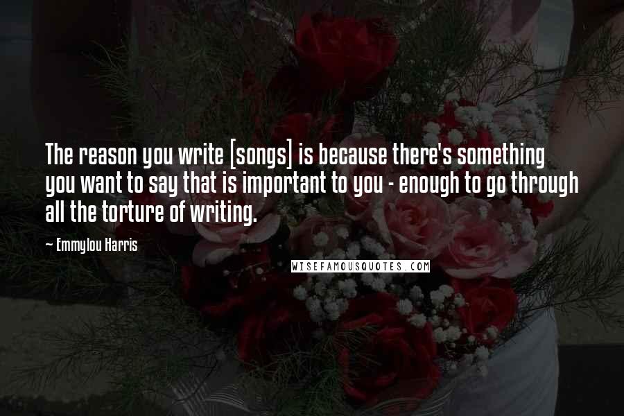 Emmylou Harris Quotes: The reason you write [songs] is because there's something you want to say that is important to you - enough to go through all the torture of writing.
