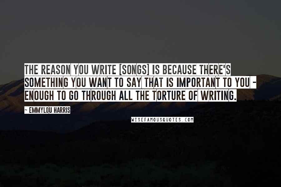 Emmylou Harris Quotes: The reason you write [songs] is because there's something you want to say that is important to you - enough to go through all the torture of writing.