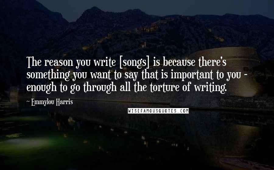 Emmylou Harris Quotes: The reason you write [songs] is because there's something you want to say that is important to you - enough to go through all the torture of writing.