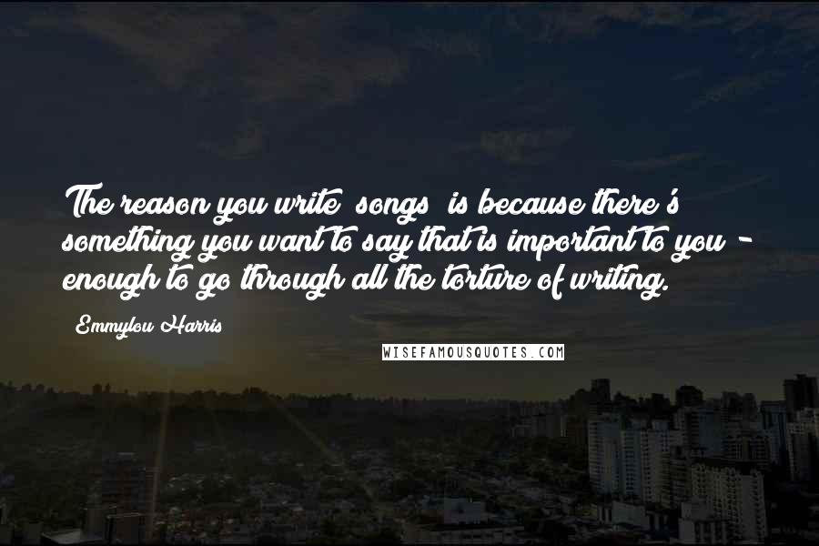 Emmylou Harris Quotes: The reason you write [songs] is because there's something you want to say that is important to you - enough to go through all the torture of writing.