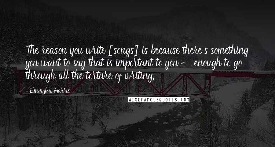 Emmylou Harris Quotes: The reason you write [songs] is because there's something you want to say that is important to you - enough to go through all the torture of writing.