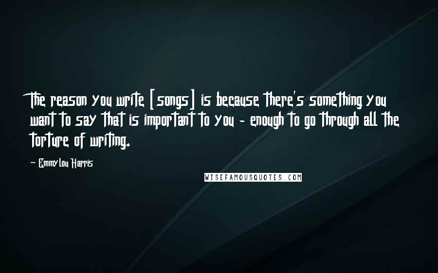 Emmylou Harris Quotes: The reason you write [songs] is because there's something you want to say that is important to you - enough to go through all the torture of writing.