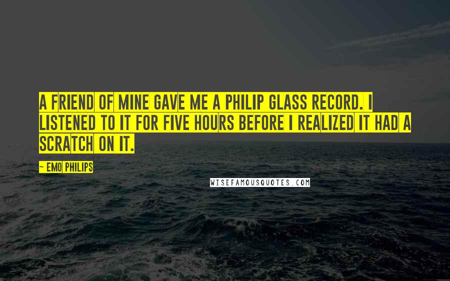 Emo Philips Quotes: A friend of mine gave me a Philip Glass record. I listened to it for five hours before I realized it had a scratch on it.