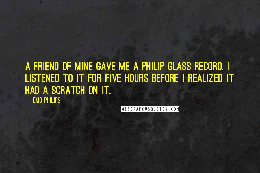 Emo Philips Quotes: A friend of mine gave me a Philip Glass record. I listened to it for five hours before I realized it had a scratch on it.