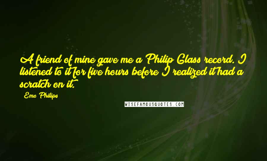 Emo Philips Quotes: A friend of mine gave me a Philip Glass record. I listened to it for five hours before I realized it had a scratch on it.