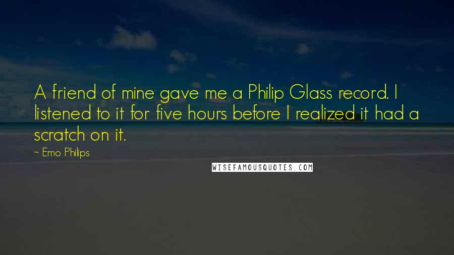 Emo Philips Quotes: A friend of mine gave me a Philip Glass record. I listened to it for five hours before I realized it had a scratch on it.