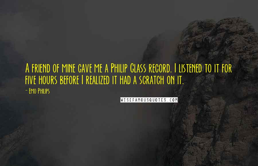 Emo Philips Quotes: A friend of mine gave me a Philip Glass record. I listened to it for five hours before I realized it had a scratch on it.