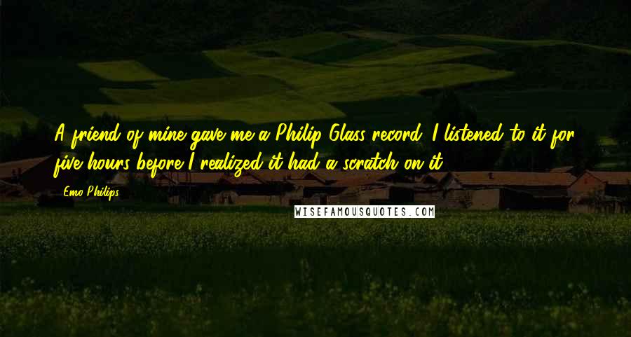 Emo Philips Quotes: A friend of mine gave me a Philip Glass record. I listened to it for five hours before I realized it had a scratch on it.