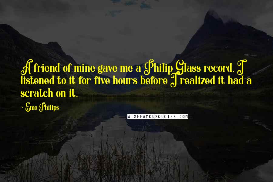 Emo Philips Quotes: A friend of mine gave me a Philip Glass record. I listened to it for five hours before I realized it had a scratch on it.