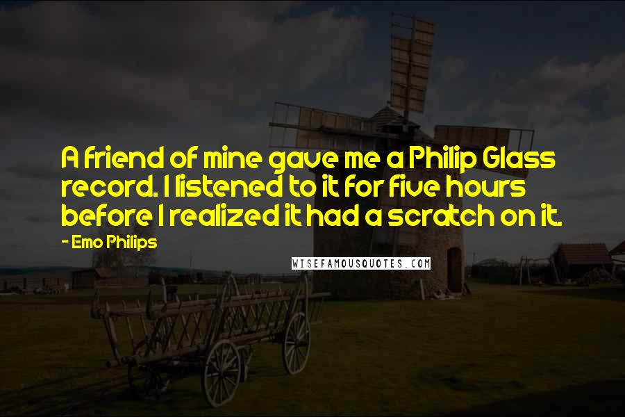 Emo Philips Quotes: A friend of mine gave me a Philip Glass record. I listened to it for five hours before I realized it had a scratch on it.