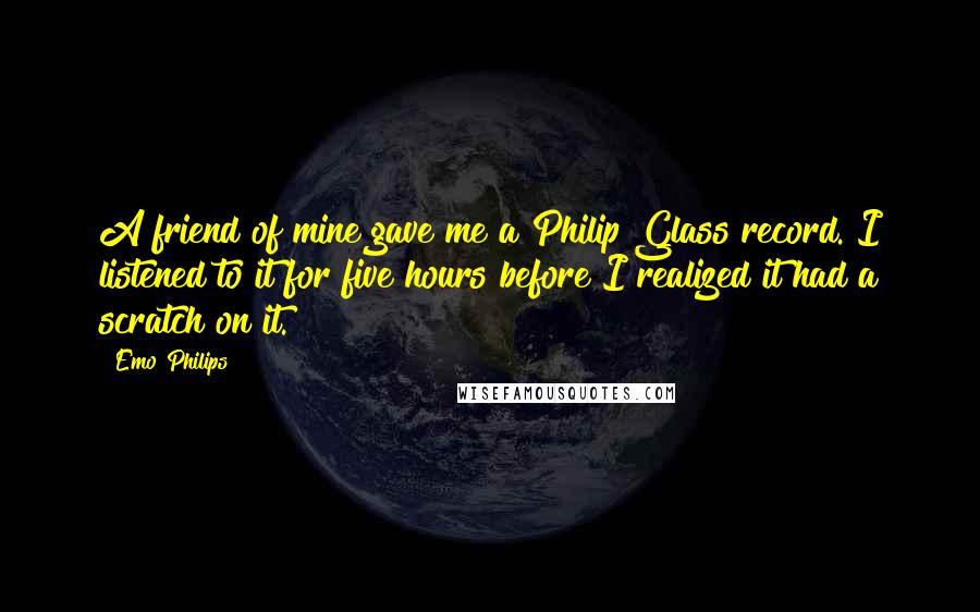 Emo Philips Quotes: A friend of mine gave me a Philip Glass record. I listened to it for five hours before I realized it had a scratch on it.