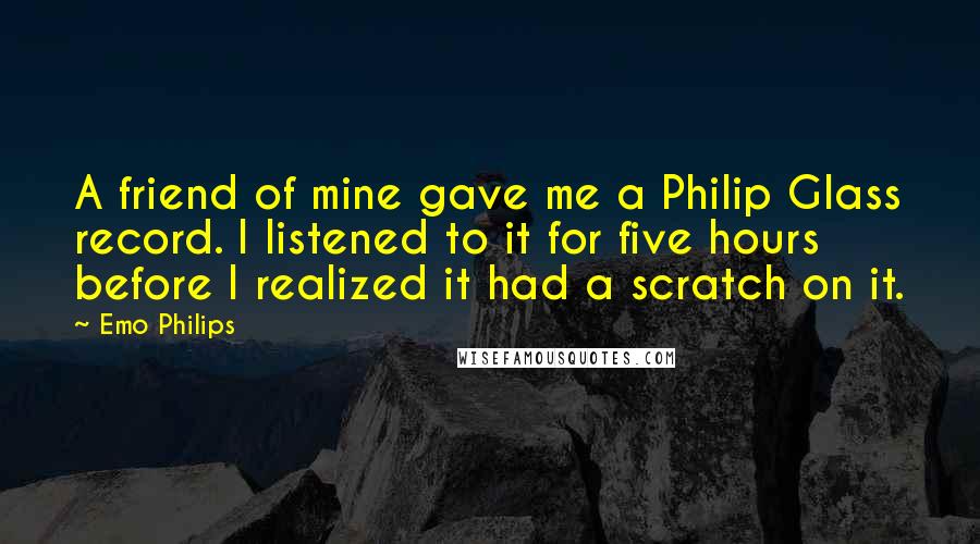 Emo Philips Quotes: A friend of mine gave me a Philip Glass record. I listened to it for five hours before I realized it had a scratch on it.