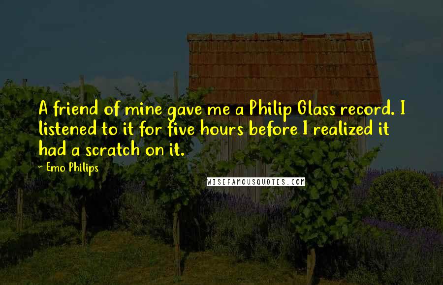 Emo Philips Quotes: A friend of mine gave me a Philip Glass record. I listened to it for five hours before I realized it had a scratch on it.