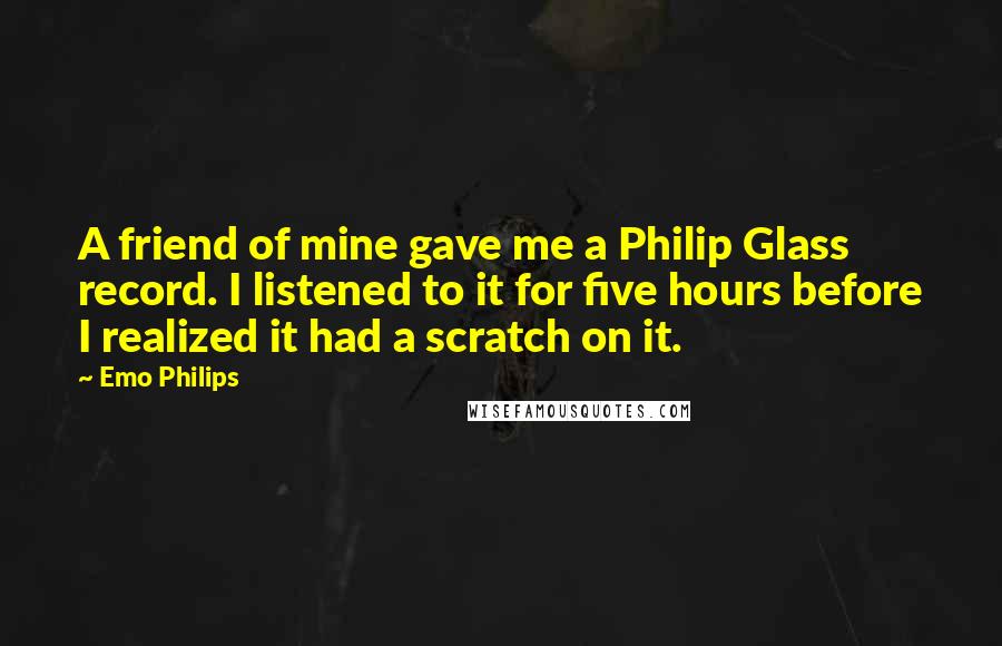 Emo Philips Quotes: A friend of mine gave me a Philip Glass record. I listened to it for five hours before I realized it had a scratch on it.